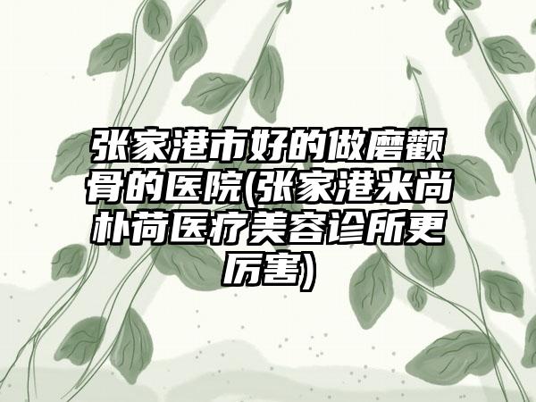 张家港市好的做磨颧骨的医院(张家港米尚朴荷医疗美容诊所更厉害)