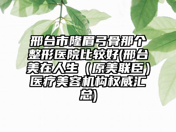 邢台市隆眉弓骨那个整形医院比较好(邢台美在人生（原美联臣）医疗美容机构权威汇总)