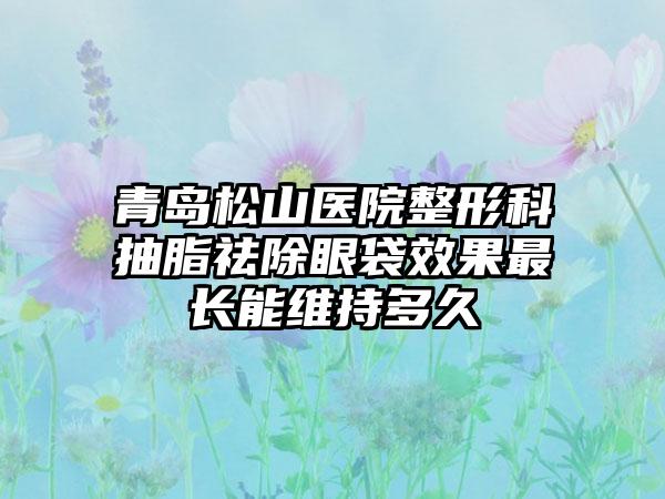 青岛松山医院整形科抽脂祛除眼袋效果最长能维持多久