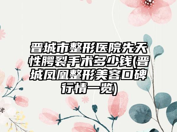 晋城市整形医院先天性腭裂手术多少钱(晋城凤凰整形美容口碑行情一览)