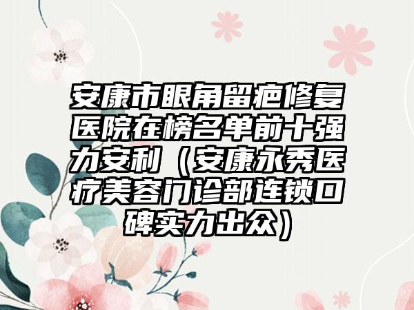 安康市眼角留疤修复医院在榜名单前十强力安利（安康永秀医疗美容门诊部连锁口碑实力出众）