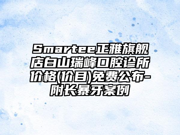 Smartee正雅旗舰店白山瑞峰口腔诊所价格(价目)免费公布-附长暴牙案例