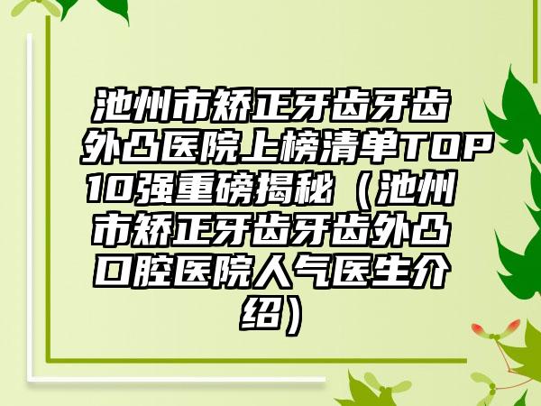 池州市矫正牙齿牙齿外凸医院上榜清单TOP10强重磅揭秘（池州市矫正牙齿牙齿外凸口腔医院人气医生介绍）