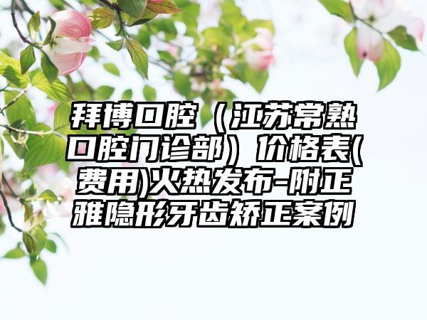 拜博口腔（江苏常熟口腔门诊部）价格表(费用)火热发布-附正雅隐形牙齿矫正案例