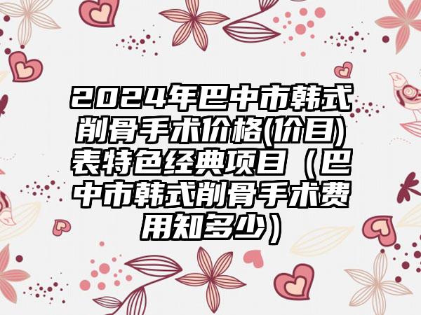 2024年巴中市韩式削骨手术价格(价目)表特色经典项目（巴中市韩式削骨手术费用知多少）