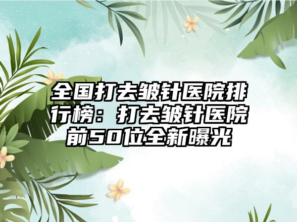 全国打去皱针医院排行榜：打去皱针医院前50位全新曝光