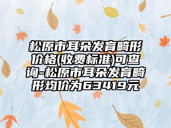 松原市耳朵发育畸形价格(收费标准)可查询-松原市耳朵发育畸形均价为63419元