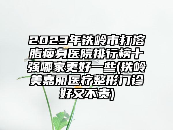 2023年铁岭市打溶脂瘦身医院排行榜十强哪家更好一些(铁岭美嘉丽医疗整形门诊好又不贵)