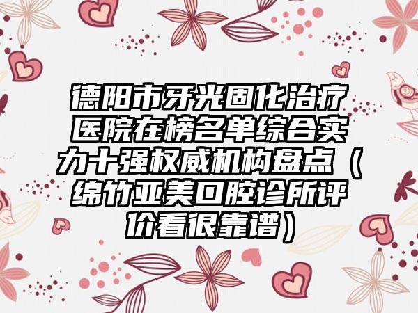 德阳市牙光固化治疗医院在榜名单综合实力十强权威机构盘点（绵竹亚美口腔诊所评价看很靠谱）