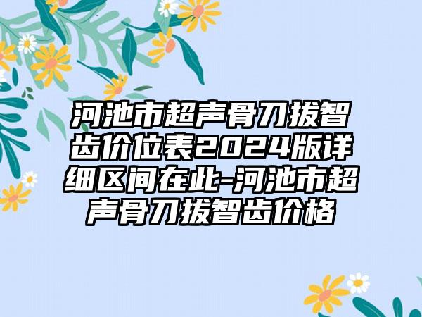 河池市超声骨刀拔智齿价位表2024版详细区间在此-河池市超声骨刀拔智齿价格