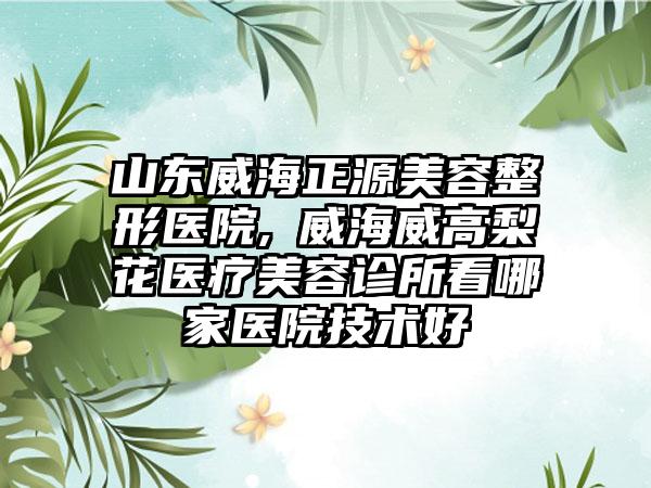 山东威海正源美容整形医院,​威海威高梨花医疗美容诊所看哪家医院技术好