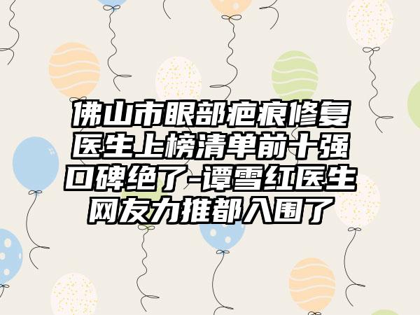 佛山市眼部疤痕修复医生上榜清单前十强口碑绝了-谭雪红医生网友力推都入围了