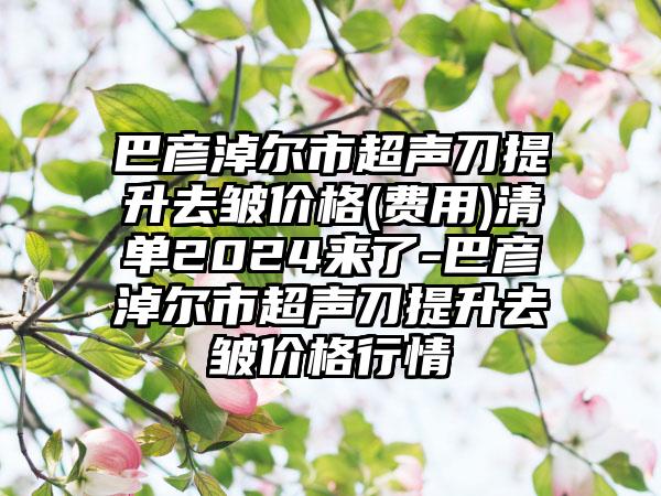 巴彦淖尔市超声刀提升去皱价格(费用)清单2024来了-巴彦淖尔市超声刀提升去皱价格行情