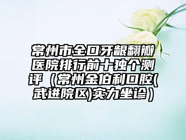 常州市全口牙龈翻瓣医院排行前十独个测评（常州金伯利口腔(武进院区)实力坐诊）