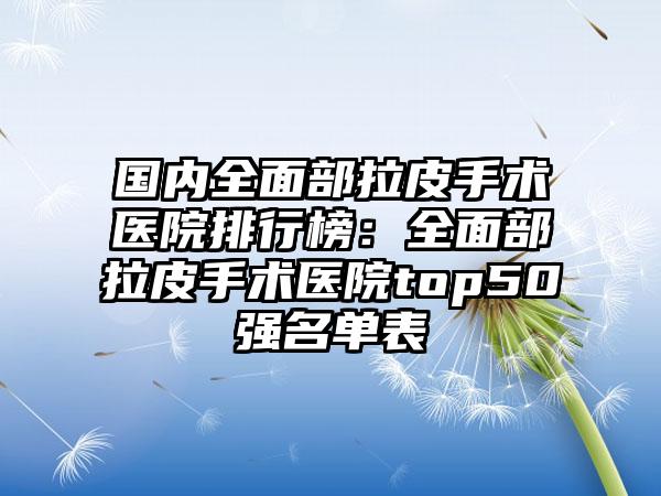 国内全面部拉皮手术医院排行榜：全面部拉皮手术医院top50强名单表