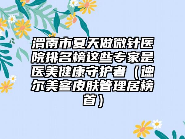 渭南市夏天做微针医院排名榜这些专家是医美健康守护者（德尔美客皮肤管理居榜首）