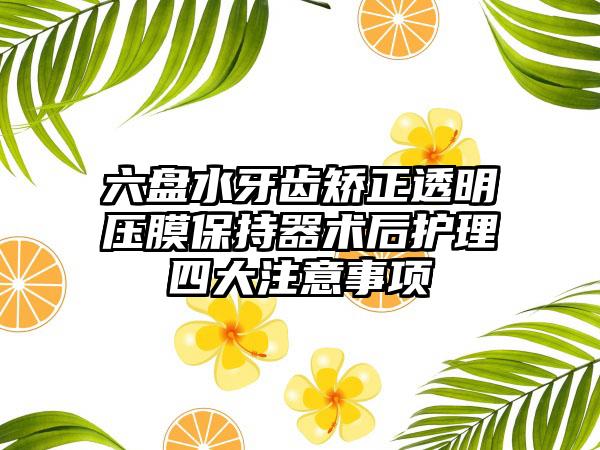 六盘水牙齿矫正透明压膜保持器术后护理四大注意事项