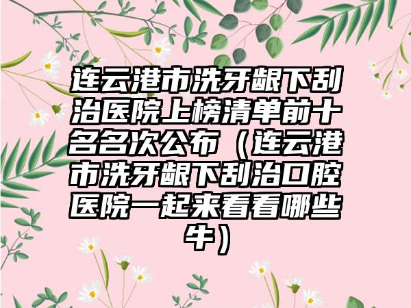 连云港市洗牙龈下刮治医院上榜清单前十名名次公布（连云港市洗牙龈下刮治口腔医院一起来看看哪些牛）