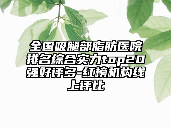 全国吸腿部脂肪医院排名综合实力top20强好评多-红榜机构线上评比