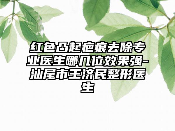 红色凸起疤痕去除专业医生哪几位效果强-汕尾市王济民整形医生