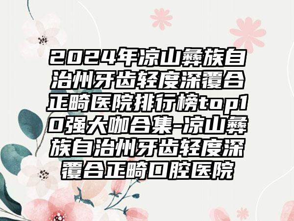 2024年凉山彝族自治州牙齿轻度深覆合正畸医院排行榜top10强大咖合集-凉山彝族自治州牙齿轻度深覆合正畸口腔医院