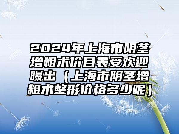 2024年上海市阴茎增粗术价目表受欢迎曝出（上海市阴茎增粗术整形价格多少呢）