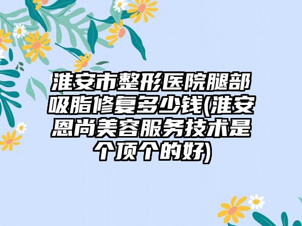 淮安市整形医院腿部吸脂修复多少钱(淮安恩尚美容服务技术是个顶个的好)