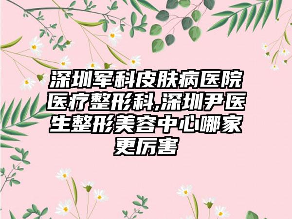 深圳军科皮肤病医院医疗整形科,深圳尹医生整形美容中心哪家更厉害