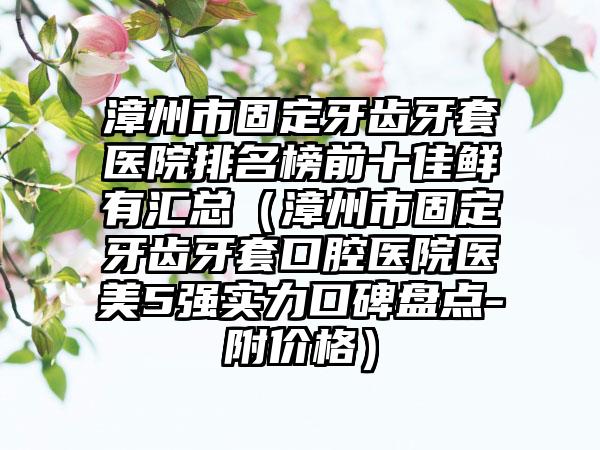 漳州市固定牙齿牙套医院排名榜前十佳鲜有汇总（漳州市固定牙齿牙套口腔医院医美5强实力口碑盘点-附价格）