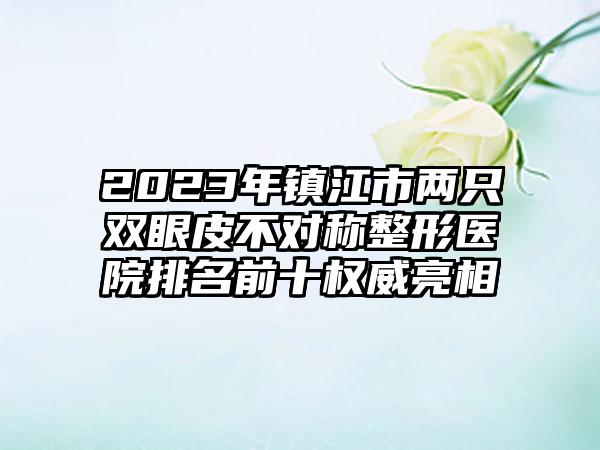 2023年镇江市两只双眼皮不对称整形医院排名前十权威亮相