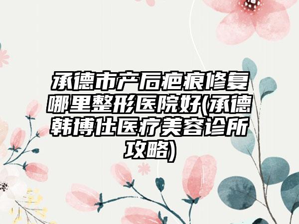 承德市产后疤痕修复哪里整形医院好(承德韩博仕医疗美容诊所攻略)