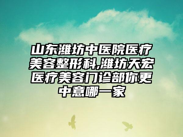 山东潍坊中医院医疗美容整形科,潍坊天宏医疗美容门诊部你更中意哪一家