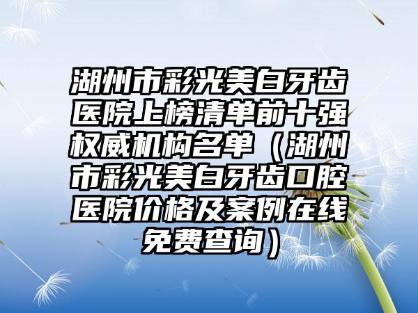 湖州市彩光美白牙齿医院上榜清单前十强权威机构名单（湖州市彩光美白牙齿口腔医院价格及案例在线免费查询）