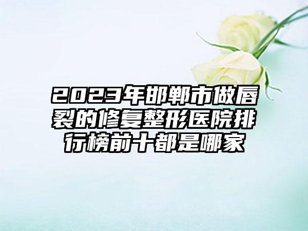 2023年邯郸市做唇裂的修复整形医院排行榜前十都是哪家