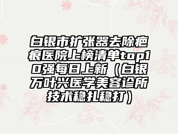 白银市扩张器去除疤痕医院上榜清单top10强每日上新（白银万叶兴医学美容诊所技术稳扎稳打）