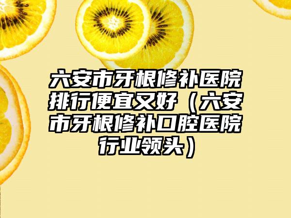 六安市牙根修补医院排行便宜又好（六安市牙根修补口腔医院行业领头）