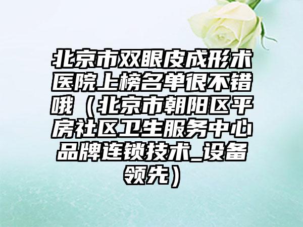 北京市双眼皮成形术医院上榜名单很不错哦（北京市朝阳区平房社区卫生服务中心品牌连锁技术_设备领先）