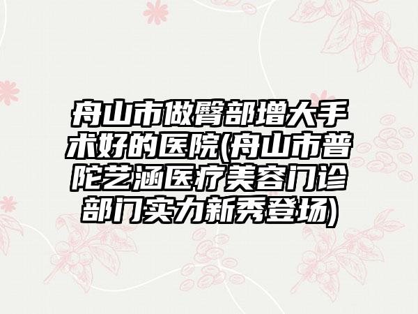 舟山市做臀部增大手术好的医院(舟山市普陀艺涵医疗美容门诊部门实力新秀登场)