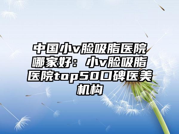 中国小v脸吸脂医院哪家好：小v脸吸脂医院top50口碑医美机构