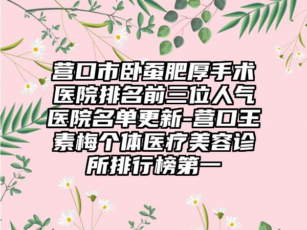 营口市卧蚕肥厚手术医院排名前三位人气医院名单更新-营口王素梅个体医疗美容诊所排行榜第一