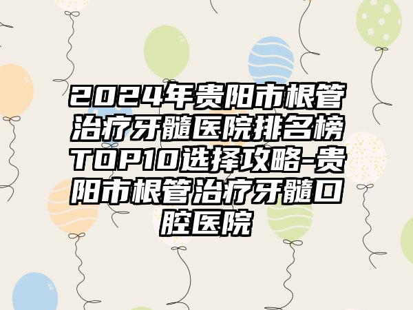 2024年贵阳市根管治疗牙髓医院排名榜TOP10选择攻略-贵阳市根管治疗牙髓口腔医院