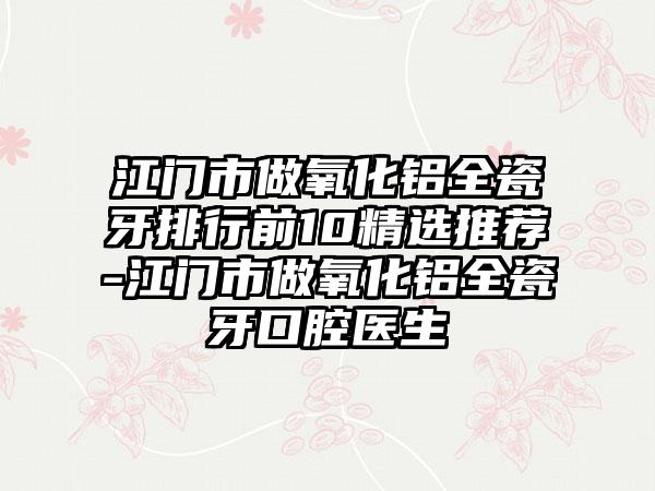 江门市做氧化铝全瓷牙排行前10精选推荐-江门市做氧化铝全瓷牙口腔医生