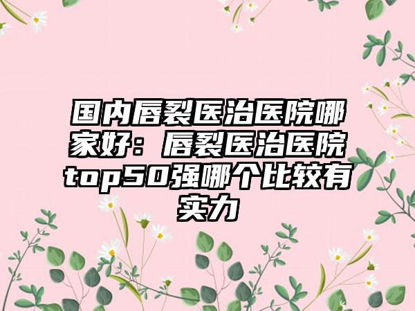 国内唇裂医治医院哪家好：唇裂医治医院top50强哪个比较有实力