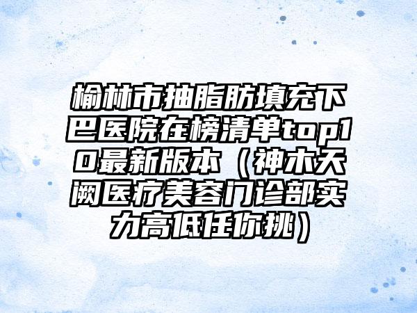 榆林市抽脂肪填充下巴医院在榜清单top10最新版本（神木天阙医疗美容门诊部实力高低任你挑）