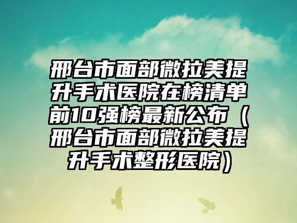 邢台市面部微拉美提升手术医院在榜清单前10强榜最新公布（邢台市面部微拉美提升手术整形医院）