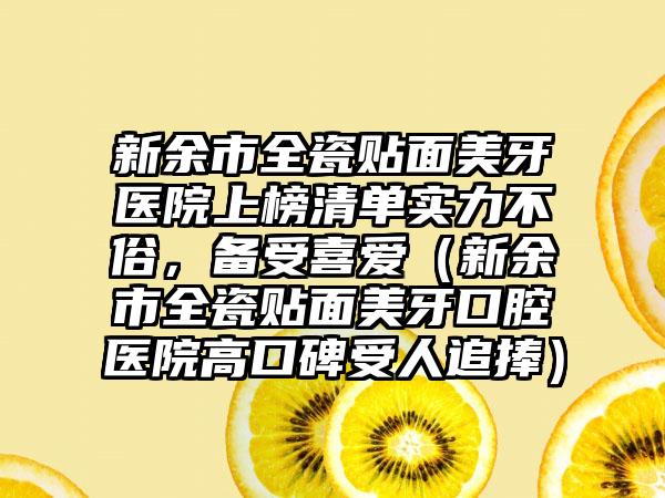 新余市全瓷贴面美牙医院上榜清单实力不俗，备受喜爱（新余市全瓷贴面美牙口腔医院高口碑受人追捧）