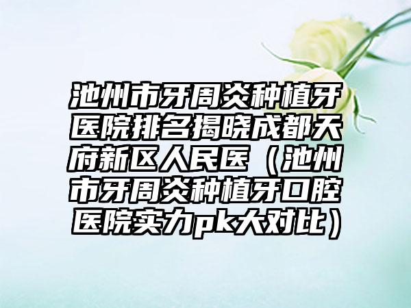 池州市牙周炎种植牙医院排名揭晓成都天府新区人民医（池州市牙周炎种植牙口腔医院实力pk大对比）