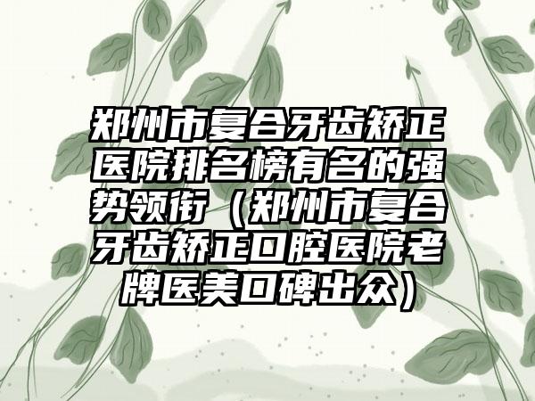 郑州市复合牙齿矫正医院排名榜有名的强势领衔（郑州市复合牙齿矫正口腔医院老牌医美口碑出众）