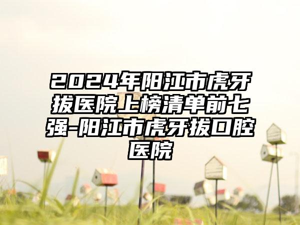 2024年阳江市虎牙拔医院上榜清单前七强-阳江市虎牙拔口腔医院