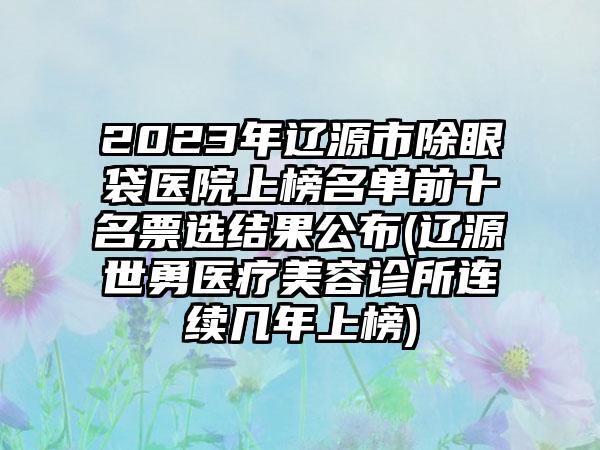 2023年辽源市除眼袋医院上榜名单前十名票选结果公布(辽源世勇医疗美容诊所连续几年上榜)